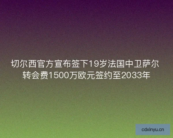 切尔西官方宣布签下19岁法国中卫萨尔 转会费1500万欧元签约至2033年