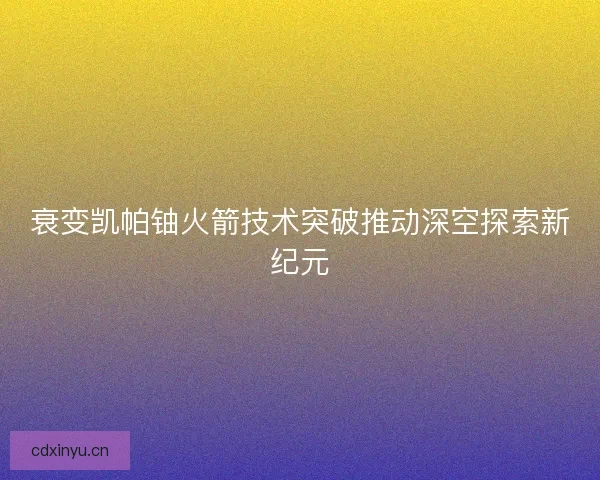 衰变凯帕铀火箭技术突破推动深空探索新纪元