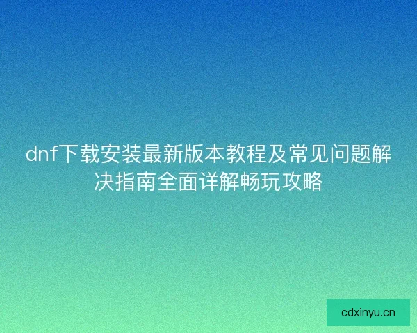 dnf下载安装最新版本教程及常见问题解决指南全面详解畅玩攻略