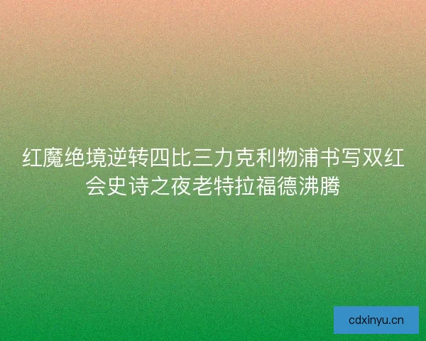 红魔绝境逆转四比三力克利物浦书写双红会史诗之夜老特拉福德沸腾