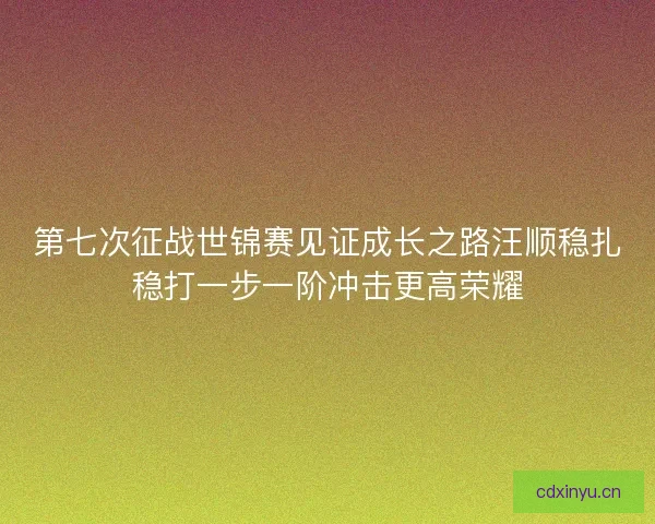 第七次征战世锦赛见证成长之路汪顺稳扎稳打一步一阶冲击更高荣耀