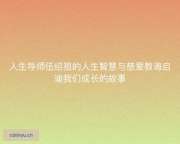 人生导师伍绍祖的人生智慧与慈爱教诲启迪我们成长的故事