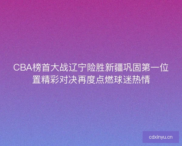 CBA榜首大战辽宁险胜新疆巩固第一位置精彩对决再度点燃球迷热情