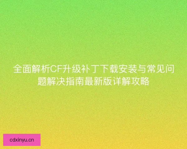 全面解析CF升级补丁下载安装与常见问题解决指南最新版详解攻略