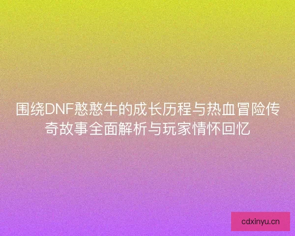 围绕DNF憨憨牛的成长历程与热血冒险传奇故事全面解析与玩家情怀回忆