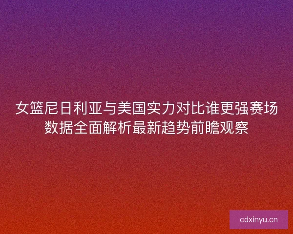 女篮尼日利亚与美国实力对比谁更强赛场数据全面解析最新趋势前瞻观察