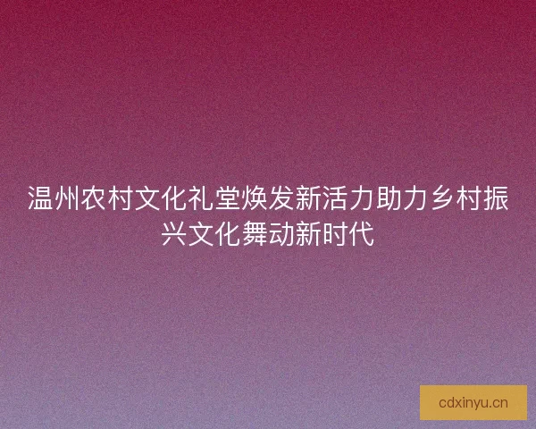 温州农村文化礼堂焕发新活力助力乡村振兴文化舞动新时代