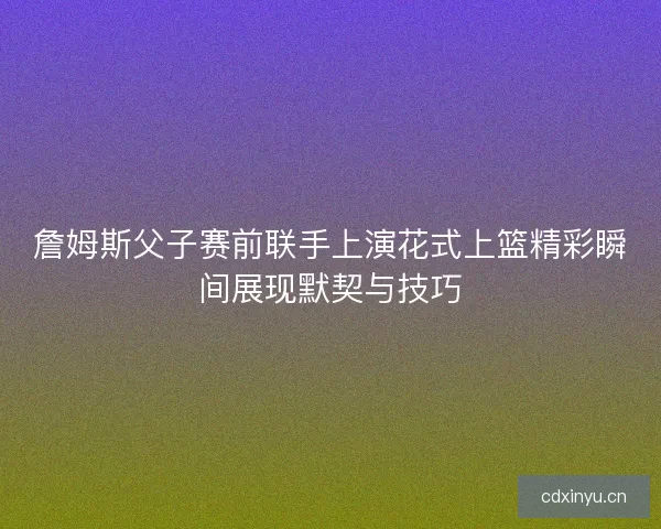 詹姆斯父子赛前联手上演花式上篮精彩瞬间展现默契与技巧