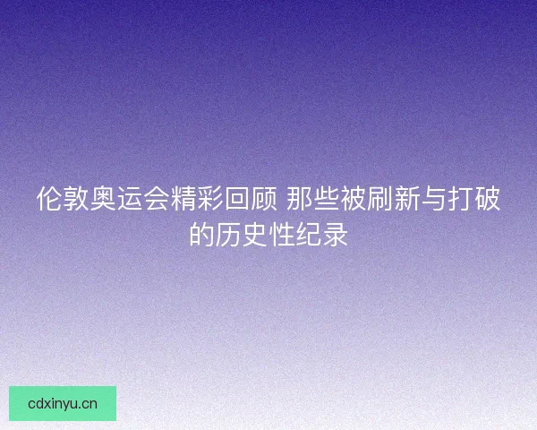 伦敦奥运会精彩回顾 那些被刷新与打破的历史性纪录