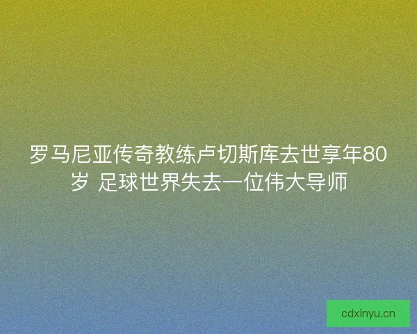 罗马尼亚传奇教练卢切斯库去世享年80岁 足球世界失去一位伟大导师 罗马尼亚传奇教练卢切斯库去世享年80岁 足球世界失去一位伟大导师