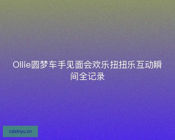 Ollie圆梦车手见面会欢乐扭扭乐互动瞬间全记录