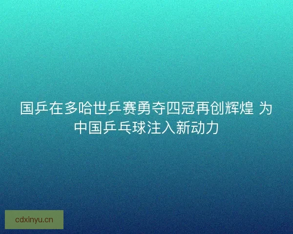 国乒在多哈世乒赛勇夺四冠再创辉煌 为中国乒乓球注入新动力