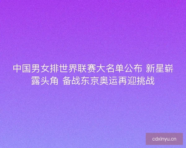 中国男女排世界联赛大名单公布 新星崭露头角 备战东京奥运再迎挑战