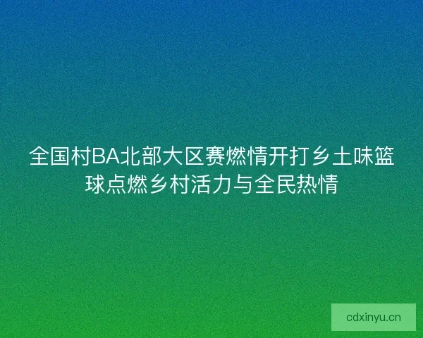 全国村BA北部大区赛燃情开打乡土味篮球点燃乡村活力与全民热情